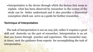 ∙Interpretation is the device through which the factors that seem to
explain what has been observed by researcher in the course of the
study can be better understood and it also provides a theoretical
conception which can serve as a guide for further researches.
Technique of Interpretation
The task of interpretation is not an easy job; rather it requires a great
skill and dexterity on the part of researcher. Interpretation is an art
that one learns through practice and experience. The researcher may,
at times, seek the guidance from experts for accomplishing the task of
interpretation.
 