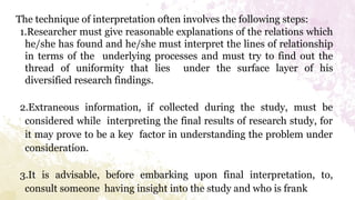 The technique of interpretation often involves the following steps:
1.Researcher must give reasonable explanations of the relations which
he/she has found and he/she must interpret the lines of relationship
in terms of the underlying processes and must try to find out the
thread of uniformity that lies under the surface layer of his
diversified research findings.
2.Extraneous information, if collected during the study, must be
considered while interpreting the final results of research study, for
it may prove to be a key factor in understanding the problem under
consideration.
3.It is advisable, before embarking upon final interpretation, to,
consult someone having insight into the study and who is frank
 