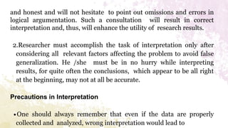 and honest and will not hesitate to point out omissions and errors in
logical argumentation. Such a consultation will result in correct
interpretation and, thus, will enhance the utility of research results.
2.Researcher must accomplish the task of interpretation only after
considering all relevant factors affecting the problem to avoid false
generalization. He /she must be in no hurry while interpreting
results, for quite often the conclusions, which appear to be all right
at the beginning, may not at all be accurate.
Precautions in Interpretation
∙One should always remember that even if the data are properly
collected and analyzed, wrong interpretation would lead to
 