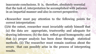 inaccurate conclusions. It is, therefore, absolutely essential
that the task of, interpretation be accomplished with patience
in an impartial manner and also in correct perspective.
∙Researcher must pay attention to the following points for
correct interpretation:
(i)At the outset, researcher must invariably satisfy himself that
(a) the data are appropriate, trustworthy and adequate for
drawing inferences; (b) the data reflect good homogeneity; and
that (c) proper analysis has been done through statistical
methods. (ii) The researcher must remain cautious about the
errors that can possibly arise in the process of interpreting
results.
 