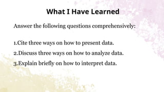 What I Have Learned
Answer the following questions comprehensively:
1.Cite three ways on how to present data.
2.Discuss three ways on how to analyze data.
3.Explain briefly on how to interpret data.
 