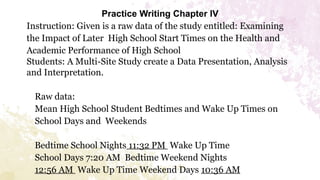 Practice Writing Chapter IV
Instruction: Given is a raw data of the study entitled: Examining
the Impact of Later High School Start Times on the Health and
Academic Performance of High School
Students: A Multi-Site Study create a Data Presentation, Analysis
and Interpretation.
Raw data:
Mean High School Student Bedtimes and Wake Up Times on
School Days and Weekends
Bedtime School Nights 11:32 PM Wake Up Time
School Days 7:20 AM Bedtime Weekend Nights
12:56 AM Wake Up Time Weekend Days 10:36 AM
 