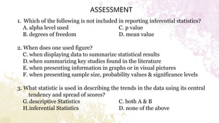 ASSESSMENT
1. Which of the following is not included in reporting inferential statistics?
A. alpha level used C. p value
B. degrees of freedom D. mean value
2. When does one used figure?
C. when displaying data to summarize statistical results
D.when summarizing key studies found in the literature
E. when presenting information in graphs or in visual pictures
F. when presenting sample size, probability values & significance levels
3. What statistic is used in describing the trends in the data using its central
tendency and spread of scores?
G.descriptive Statistics C. both A & B
H.inferential Statistics D. none of the above
 