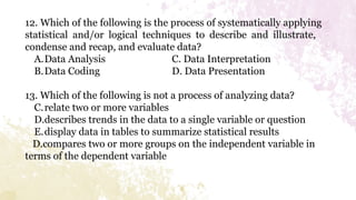 12. Which of the following is the process of systematically applying
statistical and/or logical techniques to describe and illustrate,
condense and recap, and evaluate data?
A.Data Analysis C. Data Interpretation
B.Data Coding D. Data Presentation
13. Which of the following is not a process of analyzing data?
C.relate two or more variables
D.describes trends in the data to a single variable or question
E.display data in tables to summarize statistical results
D.compares two or more groups on the independent variable in
terms of the dependent variable
 