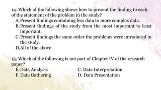 14. Which of the following shows how to present the finding to each
of the statement of the problem in the study?
A.Present findings containing less data to more complex data.
B.Present findings of the study from the most important to least
important.
C.Present findings the same order the problems were introduced in
the study.
D.All of the above
15. Which of the following is not part of Chapter IV of the research
paper?
E.Data Analysis C. Data Interpretation
F.Data Gathering D. Data Presentation
 