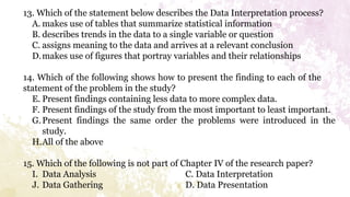 13. Which of the statement below describes the Data Interpretation process?
A. makes use of tables that summarize statistical information
B. describes trends in the data to a single variable or question
C. assigns meaning to the data and arrives at a relevant conclusion
D.makes use of figures that portray variables and their relationships
14. Which of the following shows how to present the finding to each of the
statement of the problem in the study?
E. Present findings containing less data to more complex data.
F. Present findings of the study from the most important to least important.
G.Present findings the same order the problems were introduced in the
study.
H.All of the above
15. Which of the following is not part of Chapter IV of the research paper?
I. Data Analysis C. Data Interpretation
J. Data Gathering D. Data Presentation
 