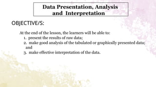 OBJECTIVE/S:
At the end of the lesson, the learners will be able to:
1. present the results of raw data;
2. make good analysis of the tabulated or graphically presented data;
and
3. make effective interpretation of the data.
Data Presentation, Analysis
and Interpretation
 