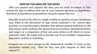 HOW DO YOU ANALYZE THE DATA?
After you prepare and organize the data, you are ready to analyze it. You
analyze the data to address each one of your research questions or hypotheses.
Questions or hypotheses in quantitative research require that you:
∙Describe trends in the data to a single variable or question on your instrument
(e.g.,“What is the self-esteem of high school students?”). To answer this
question, we need Descriptive Statistics that indicate general tendencies in the
data (mean, mode, median), the spread of scores (variance, standard deviation,
and range), or a comparison of how one score relates to all others (z scores,
percentile rank). We might seek to describe any of our variables: independent,
dependent, control, or mediating.
∙Compare two or more groups on the independent variable in terms of the
dependent variable (e.g., “How do boys and girls compare in their self-
esteem?”).
 