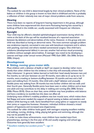 Outlook
The outlook for any child is determined largely by their clinical problems. None of the
babies or children in this group is known to have died in childhood and this is probably
a reflection of their relatively low rate of major clinical problems aside from seizures.
Hearing
There have been no reports of long-term hearing impairment in this group, although
some children have experienced the short-term fluctuating hearing loss caused by a
build-up of fluid in the middle ear, usually associated with frequent ear infections.
Eyesight
Your child may be offered a detailed ophthalmological examination during which the
retina at the back of the eye will be visualised because of a reported association
between 6q deletions and abnormalities of the retina. However, in this group only one
child was described as having an abnormal retina. The most common eyesight problem
was strabismus (squint), corrected in one case with botulinum treatment and in others
with patching, exercises and where needed conventional surgery. One child had a
coloboma (developmental defect) in one eye; another had serious visual processing
problems without eyesight abnormalities. A teenager was noted to be developing a
cataract and kept under annual review (McLeod 1990; Eash 2005 ; Elia 2006; Striano
2006; Unique).
Development
     Sitting, moving: gross motor skills
Most children with a deletion of 6q26 or 6q27 can expect to develop rather more
slowly than other children but the evidence is that they will eventually achieve their
‘baby milestones’. In general, babies learned to hold their head steady between two and
five months; to roll over between six and 18 months, were able to sit up by six to 13
months, were crawling or bottom-shuffling between 10 months and two and a half
years and walking from 14 months. One child with a 6q27 deletion and unusually
flexible joints was walking from 30 months but two further children did not walk until
their fourth year. Generally flexible joints have been seen in other children and at least
one adult and may contribute to the delay in walking and running (Elia 2006; Striano
2006; Mosca 2010). Once on their feet, some children may have problems with balance
and have a tendency to stumble but this does not affect all.
Underlying most children’s mobility problems was low muscle tone, which makes them
feel floppy and some needed the support of special seating as babies and standers and
walkers while learning to walk. Some benefited from using splints or supports to steady
their joints or supportive footwear. However, individual children showed a mixed
pattern of hypotonia and increased tone (hypertonia).
The outlook for older children looks good, with teenagers enjoying excellent mobility
and walking, running, climbing, riding, playing ball games and swimming, although this
may not be possible for all.
In order to make these achievements, most children have needed input from
physiotherapy, starting in the first year of life and usually ongoing until school age.
Outcomes have generally been excellent.
  Excellent mobility but accident prone    – age 14
10
 