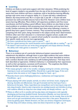 Learning
Children are likely to need some support with their education. While predicting the
level of support needed is not possible from the size of the chromosome deletion, it
seems that most children will have a moderate, mild or borderline learning difficulty,
perhaps with some areas of superior ability. In a 12-year-old with a subtelomeric
deletion, IQ measurement was 78; in a 5-year-old, it was 69; a 33-year-old with
persistent but well-controlled seizures had an IQ of 55. However some children have
severe learning difficulties. Most children will experience problems with fine motor
coordination and find handling a pencil difficult. Some children are also likely to have
visual problems or problems with processing visual information and may learn best
aurally. Families comment that their children learn best when following a routine; in
general they have a good, if uneven, memory. They succeed by learning by repetition,
competing with their peers, being interested in the subject and by sheer determination.
Children often start their education in a mainstream (regular) school, usually with
learning support, and transfer to a special school usually for secondary education where
their specific needs can be met more appropriately.
   He loves a paintbrush but hates a pen or pencil - age 5
   She has a good memory for social situations and is especially able at reading - age 10
   He doesn’t read much but can write short paragraphs and enjoys abstract drawing.
   His ability with video games is awesome - age 14
     Behaviour
There is no evidence yet of a particular behavioural pattern associated with
subtelomeric 6q deletions, although there is some slight evidence that some children
may develop autistic features and one boy of 12 years has been described as anxious,
with a conduct disorder and a tendency to self-mutilating behaviour. Twin boys were
both described as hyperactive. Children’s behaviour is modulated by their experiences
as well as their perceptions, successes and frustrations. The snapshots that follow
illustrate families’ experiences at a variety of ages.
• She enjoys going for walk in her stroller, swinging, looking for animals, swimming,
   listening to music and watching DVDs. Overall she is generally happy. If she can’t
   express what she wants or isn’t happy she bangs her head - age 4
• Recently shown some challenging behaviour, restlessness and inappropriate
   friendliness - age 6
• Enjoys playing with other people, animals, to colour and draw; music, singing and
   dancing. Sociable and affectionate. Can get frustrated and has had input from a
   behavioural therapist. Takes risperidone (as tranquilliser) and is learning to stop and
   take deep breaths. Used to take imipramine (an antidepressant) and clonidine (a drug
   with sedative effects) to sleep but now sleeps easily and deeply without - age 10
• Makes an effort to fit in socially and has play dates and sleepovers with typically
   developing and learning disabled friends. Somewhat inflexible; we have learned to
   back off and keep stress low. Loves nature and animals; can be moody, likes to be left
   alone and can get overwhelmed when among more than a few peers. Responds to
   stress by getting upset. Needs direction; we also use sensory integration techniques.
   To help sleep and reduce anxiety, takes low-dose imipramine at night - age 14
12
 