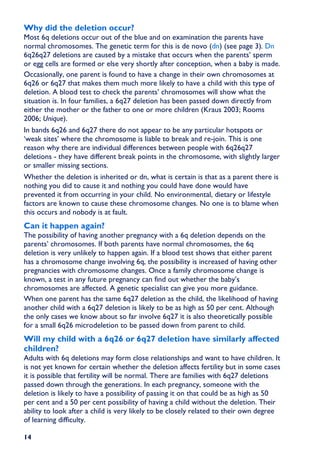 Why did the deletion occur?
Most 6q deletions occur out of the blue and on examination the parents have
normal chromosomes. The genetic term for this is de novo (dn) (see page 3). Dn
6q26q27 deletions are caused by a mistake that occurs when the parents’ sperm
or egg cells are formed or else very shortly after conception, when a baby is made.
Occasionally, one parent is found to have a change in their own chromosomes at
6q26 or 6q27 that makes them much more likely to have a child with this type of
deletion. A blood test to check the parents’ chromosomes will show what the
situation is. In four families, a 6q27 deletion has been passed down directly from
either the mother or the father to one or more children (Kraus 2003; Rooms
2006; Unique).
In bands 6q26 and 6q27 there do not appear to be any particular hotspots or
‘weak sites’ where the chromosome is liable to break and re-join. This is one
reason why there are individual differences between people with 6q26q27
deletions - they have different break points in the chromosome, with slightly larger
or smaller missing sections.
Whether the deletion is inherited or dn, what is certain is that as a parent there is
nothing you did to cause it and nothing you could have done would have
prevented it from occurring in your child. No environmental, dietary or lifestyle
factors are known to cause these chromosome changes. No one is to blame when
this occurs and nobody is at fault.
Can it happen again?
The possibility of having another pregnancy with a 6q deletion depends on the
parents’ chromosomes. If both parents have normal chromosomes, the 6q
deletion is very unlikely to happen again. If a blood test shows that either parent
has a chromosome change involving 6q, the possibility is increased of having other
pregnancies with chromosome changes. Once a family chromosome change is
known, a test in any future pregnancy can find out whether the baby’s
chromosomes are affected. A genetic specialist can give you more guidance.
When one parent has the same 6q27 deletion as the child, the likelihood of having
another child with a 6q27 deletion is likely to be as high as 50 per cent. Although
the only cases we know about so far involve 6q27 it is also theoretically possible
for a small 6q26 microdeletion to be passed down from parent to child.
Will my child with a 6q26 or 6q27 deletion have similarly affected
children?
Adults with 6q deletions may form close relationships and want to have children. It
is not yet known for certain whether the deletion affects fertility but in some cases
it is possible that fertility will be normal. There are families with 6q27 deletions
passed down through the generations. In each pregnancy, someone with the
deletion is likely to have a possibility of passing it on that could be as high as 50
per cent and a 50 per cent possibility of having a child without the deletion. Their
ability to look after a child is very likely to be closely related to their own degree
of learning difficulty.

14
 
