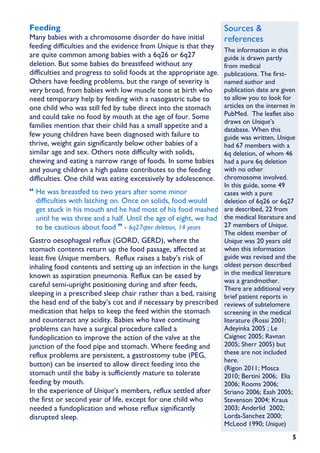 Feeding                                                            Sources &
Many babies with a chromosome disorder do have initial             references
feeding difficulties and the evidence from Unique is that they
                                                                 The information in this
are quite common among babies with a 6q26 or 6q27                guide is drawn partly
deletion. But some babies do breastfeed without any              from medical
difficulties and progress to solid foods at the appropriate age. publications. The first-
Others have feeding problems, but the range of severity is       named author and
very broad, from babies with low muscle tone at birth who        publication date are given
need temporary help by feeding with a nasogastric tube to        to allow you to look for
one child who was still fed by tube direct into the stomach      articles on the internet in
and could take no food by mouth at the age of four. Some         PubMed. The leaflet also
                                                                 draws on Unique’s
families mention that their child has a small appetite and a
                                                                 database. When this
few young children have been diagnosed with failure to           guide was written, Unique
thrive, weight gain significantly below other babies of a        had 67 members with a
similar age and sex. Others note difficulty with solids,         6q deletion, of whom 46
chewing and eating a narrow range of foods. In some babies       had a pure 6q deletion
and young children a high palate contributes to the feeding      with no other
difficulties. One child was eating excessively by adolescence.   chromosome involved.
                                                                 In this guide, some 49
   He was breastfed to two years after some minor                cases with a pure
   difficulties with latching on. Once on solids, food would     deletion of 6q26 or 6q27
   get stuck in his mouth and he had most of his food mashed are described, 22 from
   until he was three and a half. Until the age of eight, we had the medical literature and
   to be cautious about food - 6q27qter deletion, 14 years       27 members of Unique.
                                                                 The oldest member of
Gastro oesophageal reflux (GORD, GERD), where the                Unique was 20 years old
stomach contents return up the food passage, affected at         when this information
least five Unique members. Reflux raises a baby’s risk of        guide was revised and the
inhaling food contents and setting up an infection in the lungs oldest person described
known as aspiration pneumonia. Reflux can be eased by            in the medical literature
                                                                 was a grandmother.
careful semi-upright positioning during and after feeds,
                                                                 There are additional very
sleeping in a prescribed sleep chair rather than a bed, raising brief patient reports in
the head end of the baby’s cot and if necessary by prescribed reviews of subtelomere
medication that helps to keep the feed within the stomach        screening in the medical
and counteract any acidity. Babies who have continuing           literature (Rossi 2001;
problems can have a surgical procedure called a                  Adeyinka 2005 ; Le
fundoplication to improve the action of the valve at the         Caignec 2005; Ravnan
junction of the food pipe and stomach. Where feeding and         2005; Sherr 2005) but
reflux problems are persistent, a gastrostomy tube (PEG,         these are not included
                                                                 here.
button) can be inserted to allow direct feeding into the
                                                                 (Rigon 2011; Mosca
stomach until the baby is sufficiently mature to tolerate        2010; Bertini 2006; Elia
feeding by mouth.                                                2006; Rooms 2006;
In the experience of Unique’s members, reflux settled after      Striano 2006; Eash 2005;
the first or second year of life, except for one child who       Stevenson 2004; Kraus
needed a fundoplication and whose reflux significantly           2003; Anderlid 2002;
disrupted sleep.                                                 Lorda-Sanchez 2000;
                                                                 McLeod 1990; Unique)
                                                                                          5
 