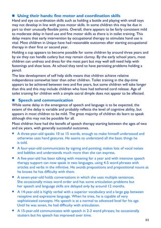 Using their hands: fine motor and coordination skills
Hand and eye co-ordination skills such as holding a bottle and playing with small toys
may not develop in line with gross motor skills. In some children this may be due in
part to their unusually flexible joints. Overall, there appears to be fairly consistent mild
to moderate delay in hand use and fine motor skills as there is in toilet training. This
delay means that early intervention by occupational therapy to stimulate hand use is
vital. Most children in Unique have had reasonable outcomes after starting occupational
therapy in their first or second year.
Holding a cup appears to become possible for some children by around three years and
by six they can handle cutlery but may remain clumsy. By the early school years, most
children can undress and dress for the most part but may well still need help with
fastenings and shoe laces. At school they tend to have persisting problems holding a
pencil.
The late development of self help skills means that children achieve relative
independence somewhat later than other children. Toilet training in the day-time
appears to be achieved between two and five years, but some children will take longer
than this and this may include children who have had tethered cord release. Age of
toilet training for children with a simple sacral dimple does not appear to be affected.
    Speech and communication
While some delay in the emergence of speech and language is to be expected, the
extent of the delay is variable and probably reflects the level of cognitive ability, but
appears in most children to be mild. The great majority of children do learn to speak
although this may not be possible for all.
Most children have had the benefit of speech therapy starting between the ages of two
and six years, with generally successful outcomes.
• A three-year-old speaks 10 to 15 words, enough to make himself understood and
    otherwise uses hand gestures. He seems to understand all the basic things he
    is told.
• A four-year-old communicates by signing and pointing; makes lots of vocal noises
    and babbles and understands much more than she can express.
• A five-year-old has been talking with meaning for a year and with intensive speech
    therapy support can now speak in two languages, using 4-5 word phrases with
    articles and verbs in the infinitive. He avoids prepositions and prepositional nouns as
    he knows he has difficulty with them.
• A seven-year-old holds conversations in which she uses multiple sentences.
    She occasionally mixes word order and has some articulation problems but
    her speech and language skills are delayed only by around 12 months.
• A 14-year-old is highly verbal with a superior vocabulary and a large gap between
    receptive and expressive language. When he tries, he is capable of very
    sophisticated concepts. His speech is at a normal to advanced level for his age.
    Until he was seven, he had difficulty with articulation.
• A 15-year-old communicates with speech in 2-3 word phrases; he occasionally
    stutters but his speech has improved over time.
                                                                                         11
 
