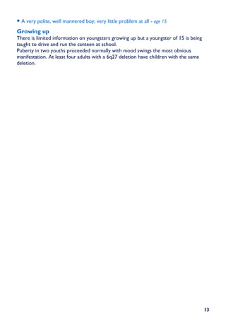• A very polite, well mannered boy; very little problem at all - age 15
Growing up
There is limited information on youngsters growing up but a youngster of 15 is being
taught to drive and run the canteen at school.
Puberty in two youths proceeded normally with mood swings the most obvious
manifestation. At least four adults with a 6q27 deletion have children with the same
deletion.




                                                                                       13
 