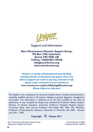 Support and Information
               Rare Chromosome Disorder Support Group,
                        PO Box 2189, Caterham,
                          Surrey CR3 5GN, UK
                       Tel/Fax: +44(0)1883 330766
                         info@rarechromo.org
                         www.rarechromo.org


               Unique is a charity without government funding,
             existing entirely on donations and grants. If you are
             able to support our work in any way, however small,
                  please make a donation via our website at
              www.rarechromo.org/html/MakingADonation.asp
                          Please help us to help you!

 This leaflet is not a substitute for personal medical advice. Families should consult a
 medically qualified clinician in all matters relating to genetic diagnosis, management
 and health. The information is believed to be the best available at the time of
 publication. It was compiled by Unique and reviewed by Professor Robert Hopkin,
 Division of Human Genetics, Cincinnati Children’s Hospital Medical Center,
 Cincinnati, Ohio, USA and by Professor Maj Hultén BSc, PhD, MD, FRCPath,
 Professor of Reproductive Genetics, University of Warwick, UK, 2007. Revised
 June 2011. (PM)
                           Copyright     ©     Unique 2011

Rare Chromosome Disorder Support Group                            Charity Number 1110661
Registered in England and Wales                                  Company Number 5460413
16
 