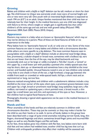 Growing
Babies and children with a 6q26 or 6q27 deletion can be tall, medium or short for their
age. No child known to Unique was extremely small, most were of normal height and
one or two were very tall. One youth with an interstitial 6q26 deletion is expected to
reach 194 cm (6’5”) as an adult. Unique families mentioned that their child was lean or
relatively lean for their height. In the medical literature, just one child was diagnosed
with failure to thrive, where weight or weight gain is significantly less than other
children’s of the same age and sex and one with growth delay (McLeod 1990;
Stevenson 2004; Eash 2005; Mosca 2010; Unique).
Appearance
Doctors may notice in a baby what are known as ‘dysmorphic features’ which may or
may not be obvious to a parent. Most of these are facial features of little or no
importance to the baby.
Many babies have no ‘dysmorphic features’ at all, or only one or two. Some of the most
common features are seen in many babies and children with a chromosome disorder,
while others are more specific to a 6q deletion. The most common features seen in
young babies with a 6q26 or a 6q27 deletion include an abnormal nasal bridge (deep,
low, prominent), a tubular-shaped or broad nose, sometimes with a bulbous tip, ears
that are set lower than the line of the eye, may be tilted backwards and may
occasionally stick out or be large or oddly crumpled; a ‘fish-like’ mouth, a ‘tented’ or
thin upper lip, a small lower jaw with possibly a pointed chin; widely spaced eyes that
may be short, slant up- or downwards and sometimes have a tiny skinfold at the inner
corner; and hooded eyelids. Unusual features noted in one or two children only include
a tiny hole in one cheek in front of the ear, a high forehead, a large gap between the
middle front teeth or crowded or wide-spaced teeth, full lips, a short neck and an
asymmetrical or long, narrow face.
Features noticed among babies and children with a subtelomeric deletion include a tiny
skinfold at the inner corner of the eyes; short eyes; a prominent groove between nose
and upper lip; a high, broad or prominent nasal bridge; long eyelashes; large ears; a flat
midface; narrowed or upslanting eyes; a short pointed nose; a broad mouth; a thin
upper lip; a small lower jaw and chin; and asymmetry of the eyes or face. However, a
few children had no typical facial features of note.
Photographs showing a typical adult appearance can be seen in the medical literature in
Striano 2006.
Hands and feet
Minor anomalies of the hands and feet are relatively common in children with
chromosome disorders. These may just be cosmetic or they may make it harder for
the child to use their hands or to walk. In terms of hands, babies in this group have
been described with a range of quite trivial anomalies including narrow hands, long, thin
fingers, shortened fingertips and short, sometimes broad finger joints and incurved fifth
fingers as well as very flexible fingers and flat nail beds.
As for feet, three babies grew into children with flat feet, two babies were born with
club feet and two others had webbed toes; another child has big toes that curl up.
Children with orthopaedic problems that affect their mobility will be assessed and
6
 