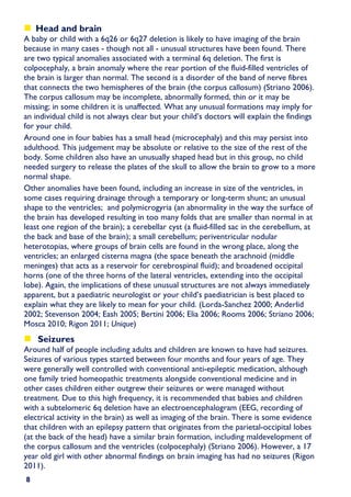 Head and brain
A baby or child with a 6q26 or 6q27 deletion is likely to have imaging of the brain
because in many cases - though not all - unusual structures have been found. There
are two typical anomalies associated with a terminal 6q deletion. The first is
colpocephaly, a brain anomaly where the rear portion of the fluid-filled ventricles of
the brain is larger than normal. The second is a disorder of the band of nerve fibres
that connects the two hemispheres of the brain (the corpus callosum) (Striano 2006).
The corpus callosum may be incomplete, abnormally formed, thin or it may be
missing; in some children it is unaffected. What any unusual formations may imply for
an individual child is not always clear but your child’s doctors will explain the findings
for your child.
Around one in four babies has a small head (microcephaly) and this may persist into
adulthood. This judgement may be absolute or relative to the size of the rest of the
body. Some children also have an unusually shaped head but in this group, no child
needed surgery to release the plates of the skull to allow the brain to grow to a more
normal shape.
Other anomalies have been found, including an increase in size of the ventricles, in
some cases requiring drainage through a temporary or long-term shunt; an unusual
shape to the ventricles; and polymicrogyria (an abnormality in the way the surface of
the brain has developed resulting in too many folds that are smaller than normal in at
least one region of the brain); a cerebellar cyst (a fluid-filled sac in the cerebellum, at
the back and base of the brain); a small cerebellum; periventricular nodular
heterotopias, where groups of brain cells are found in the wrong place, along the
ventricles; an enlarged cisterna magna (the space beneath the arachnoid (middle
meninges) that acts as a reservoir for cerebrospinal fluid); and broadened occipital
horns (one of the three horns of the lateral ventricles, extending into the occipital
lobe). Again, the implications of these unusual structures are not always immediately
apparent, but a paediatric neurologist or your child’s paediatrician is best placed to
explain what they are likely to mean for your child. (Lorda-Sanchez 2000; Anderlid
2002; Stevenson 2004; Eash 2005; Bertini 2006; Elia 2006; Rooms 2006; Striano 2006;
Mosca 2010; Rigon 2011; Unique)
    Seizures
Around half of people including adults and children are known to have had seizures.
Seizures of various types started between four months and four years of age. They
were generally well controlled with conventional anti-epileptic medication, although
one family tried homeopathic treatments alongside conventional medicine and in
other cases children either outgrew their seizures or were managed without
treatment. Due to this high frequency, it is recommended that babies and children
with a subtelomeric 6q deletion have an electroencephalogram (EEG, recording of
electrical activity in the brain) as well as imaging of the brain. There is some evidence
that children with an epilepsy pattern that originates from the parietal-occipital lobes
(at the back of the head) have a similar brain formation, including maldevelopment of
the corpus callosum and the ventricles (colpocephaly) (Striano 2006). However, a 17
year old girl with other abnormal findings on brain imaging has had no seizures (Rigon
2011).
8
 