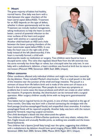 Heart
The great majority of babies had healthy,
normal hearts. One baby was born with a
hole between the upper chambers of the
heart (atrial septal defect/ASD). Treatment
for an ASD depends on the type of defect,
whether it closes spontaneously and its size.
Treatment can include medical management,
taking medications to help the heart to work
better, control of potential infection to the
inner surfaces of the heart and surgical
repair with stitches or a special patch.
Another child had both an ASD and a hole
between the lower pumping chambers of the
heart (ventricular septal defect/VSD). In one
baby the heart was on the right side of the
body instead of the left (dextrocardia); if the
heart is normally formed, a child with
dextrocardia needs no medication or surgery. Two children were found to have a
bicuspid aortic valve. This valve that regulates blood flow from the left ventricle into
the aorta normally has three flaps or valves, but a bicuspid valve has only two. In one
baby with a subtelomeric deletion, a heart condition was found at birth but its nature is
not known (McLeod 1990; Stevenson 2004; Eash 2005; Unique).
Other concerns
Other conditions affected only individual children and might not have been caused by
the 6q deletion. These included Meckel’s diverticulum. This is a small pouch in the wall
of the intestine near the junction of the small and large intestine. The pouch is a
remnant of tissue from life before birth and is made of the same sort of tissue as is
found in the stomach and pancreas. Most people do not have any symptoms or
problems but in some cases the tissue produces acid which can create an ulcer within
the intestine. If symptoms develop, the diverticulum can be removed with a surgical
operation. After surgery children usually thrive with no long-term gastrointestinal
problems.
Two babies had an inguinal hernia (in the groin), in one of them repaired at the age of
three months. One baby was born with a channel connecting the windpipe with the
food passage (tracheo-oesophageal fistula) and unspecified chest anomalies. A tracheo-
oesophageal fistula will be repaired surgically. Another baby was born with the rectum
placed far forward, requiring surgical correction.
One child developed a blood clot that obstructed the spleen.
Two children had features of Ehlers-Danlos syndrome, with very elastic, velvety thin
skin, fragile tissues and unusually flexible joints, so walking was unstable and the knees
flexed backwards.
Two children had a lipoma [small fatty lump] near the spine, suggesting that children
with a subtelomeric 6q deletion should have spinal imaging (Flórez 2000; Anderlid 2002;
Stevenson 2004; Eash 2005; Striano 2006; Mosca 2010; Rigon 2011; Unique).
                                                                                        9
 