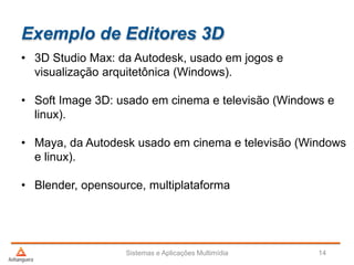 Exemplo de Editores 3D
• 3D Studio Max: da Autodesk, usado em jogos e
visualização arquitetônica (Windows).
• Soft Image 3D: usado em cinema e televisão (Windows e
linux).
• Maya, da Autodesk usado em cinema e televisão (Windows
e linux).
• Blender, opensource, multiplataforma
Sistemas e Aplicações Multimídia 14
 