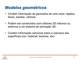 Modelos geométricos
• Contém informação da geometria de uma cena: objetos,
faces, arestas, vértices.
• Podem ser construídos com editores 3D internos ou
externos a um sistema de animação 3D;
• Contém informação adicional sobre a natureza das
superfícies (cor, material, texturas, etc)
Sistemas e Aplicações Multimídia 19
 