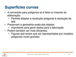 Superfícies curvas
• A conversão para polígonos só é feita no instante de
elaboração:
• Permite adaptar a resolução poligonal à resolução da
tela
• Preservam a geometria exata dos objetos
• Importante para gerar dados para a fabricação
• Podem também ser mais eficientes.
• Figuras que teriam que ser representadas por modelos
poligonais muito grandes.
Sistemas e Aplicações Multimídia 24
 