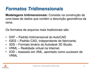 Formatos Tridimensionais
Modelagens tridimensionais: Consiste na construção de
uma base de dados que contém a descrição geométrica da
cena.
Os formatos de arquivos mais tradicionais são:
• DXF – Padrão tridimensional do AutoCAD
• IGES – Padrão CAD, independente de fabricante.
• 3DS – Formato binário do Autodesk 3D Studio.
• VRML – Realidade virtual na Internet.
• X3D – baseado em XML, apontado como sucessor de
VRML
Sistemas e Aplicações Multimídia 3
 