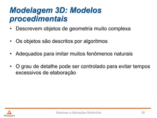 Modelagem 3D: Modelos
procedimentais
• Descrevem objetos de geometria muito complexa
• Os objetos são descritos por algoritmos
• Adequados para imitar muitos fenômenos naturais
• O grau de detalhe pode ser controlado para evitar tempos
excessivos de elaboração
Sistemas e Aplicações Multimídia 39
 