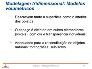 Modelagem tridimensional: Modelos
volumétricos
• Descrevem tanto a superfície como o interior
dos objetos;
• O espaço é dividido em cubos elementares
(voxels), com cor e transparência individuais;
• Adequados para a reconstituição de objetos
naturais: tomografias, sub-solos.
Sistemas e Aplicações Multimídia 47
 