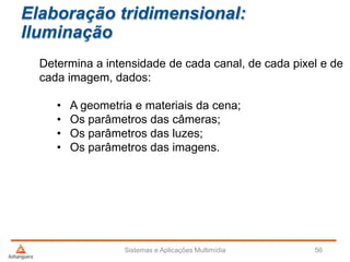 Elaboração tridimensional:
Iluminação
Determina a intensidade de cada canal, de cada pixel e de
cada imagem, dados:
• A geometria e materiais da cena;
• Os parâmetros das câmeras;
• Os parâmetros das luzes;
• Os parâmetros das imagens.
Sistemas e Aplicações Multimídia 56
 