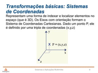 Transformações básicas: Sistemas
de Coordenadas
Representam uma forma de indexar e localizar elementos no
espaço (que é 3D). Os Eixos com orientação formam o
Sistema de Coordenadas Cartesianas. Dado um ponto P, ele
é definido por uma tripla de coordenadas (x,y,z)
Sistemas e Aplicações Multimídia 6
 