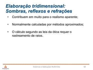 Elaboração tridimensional:
Sombras, reflexos e refrações
• Contribuem em muito para o realismo aparente;
• Normalmente calculadas por métodos aproximados;
• O cálculo segundo as leis da ótica requer o
rastreamento de raios.
Sistemas e Aplicações Multimídia 68
 