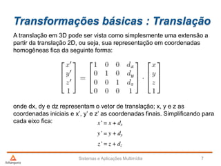 Transformações básicas : Translação
A translação em 3D pode ser vista como simplesmente uma extensão a
partir da translação 2D, ou seja, sua representação em coordenadas
homogêneas fica da seguinte forma:
onde dx, dy e dz representam o vetor de translação; x, y e z as
coordenadas iniciais e x’, y’ e z’ as coordenadas finais. Simplificando para
cada eixo fica:
Sistemas e Aplicações Multimídia 7
 