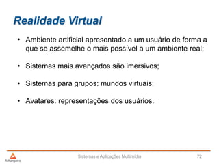 Realidade Virtual
• Ambiente artificial apresentado a um usuário de forma a
que se assemelhe o mais possível a um ambiente real;
• Sistemas mais avançados são imersivos;
• Sistemas para grupos: mundos virtuais;
• Avatares: representações dos usuários.
Sistemas e Aplicações Multimídia 72
 