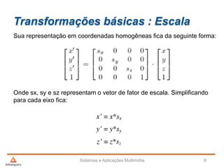Transformações básicas : Escala
Sua representação em coordenadas homogêneas fica da seguinte forma:
Onde sx, sy e sz representam o vetor de fator de escala. Simplificando
para cada eixo fica:
Sistemas e Aplicações Multimídia 8
 