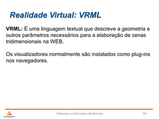 Realidade Virtual: VRML
VRML: É uma linguagem textual que descreve a geometria e
outros parâmetros necessários para a elaboração de cenas
tridimensionais na WEB.
Os visualizadores normalmente são instalados como plug-ins
nos navegadores.
Sistemas e Aplicações Multimídia 80
 