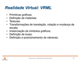 Realidade Virtual: VRML
• Primitivas gráficas;
• Definição de materiais:
• Texturas;
• Transformações de translação, rotação e mudança de
escala;
• Instanciação de símbolos gráficos;
• Definição de luzes;
• Definição e posicionamento de câmeras;
Sistemas e Aplicações Multimídia 81
 