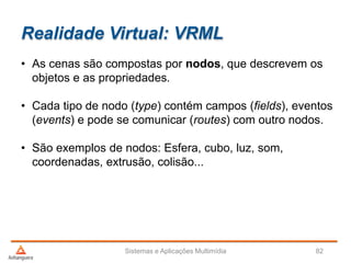 Realidade Virtual: VRML
• As cenas são compostas por nodos, que descrevem os
objetos e as propriedades.
• Cada tipo de nodo (type) contém campos (fields), eventos
(events) e pode se comunicar (routes) com outro nodos.
• São exemplos de nodos: Esfera, cubo, luz, som,
coordenadas, extrusão, colisão...
Sistemas e Aplicações Multimídia 82
 