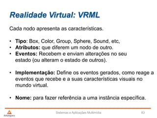 Realidade Virtual: VRML
Cada nodo apresenta as características.
• Tipo: Box, Color, Group, Sphere, Sound, etc,
• Atributos: que diferem um nodo de outro.
• Eventos: Recebem e enviam alterações no seu
estado (ou alteram o estado de outros).
• Implementação: Define os eventos gerados, como reage a
eventos que recebe e a suas características visuais no
mundo virtual.
• Nome: para fazer referência a uma instância específica.
Sistemas e Aplicações Multimídia 83
 