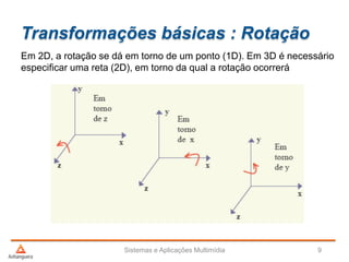 Transformações básicas : Rotação
Em 2D, a rotação se dá em torno de um ponto (1D). Em 3D é necessário
especificar uma reta (2D), em torno da qual a rotação ocorrerá
Sistemas e Aplicações Multimídia 9
 