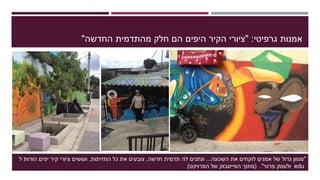 ‫גרפיטי‬ ‫אמנות‬" :‫החדשה‬ ‫מהתדמית‬ ‫חלק‬ ‫הם‬ ‫היפים‬ ‫הקיר‬ ‫ציורי‬"
"‫השכונה‬ ‫את‬ ‫לוקחים‬ ‫אמנים‬ ‫של‬ ‫גדול‬ ‫מגוון‬...‫ונתנים‬‫חדשה‬ ‫תדמית‬ ‫לה‬,‫החזיתות‬ ‫כל‬ ‫את‬ ‫צובעים‬,‫ל‬ ‫הודות‬ ‫יפים‬ ‫קיר‬ ‫ציורי‬ ‫ועושים‬
edu‫ולעסק‬‫פרטי‬."(‫מתוך‬‫הפייסבוק‬‫של‬‫הפרויקט‬)
 