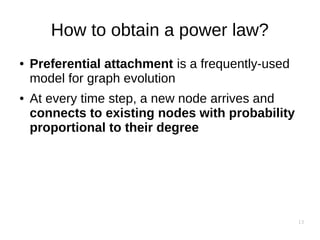13
How to obtain a power law?
● Preferential attachment is a frequently-used
model for graph evolution
● At every time step, a new node arrives and
connects to existing nodes with probability
proportional to their degree
 