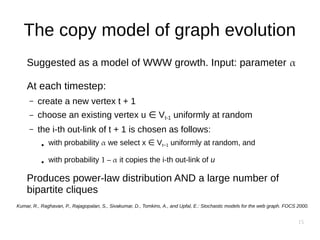 15
The copy model of graph evolution
Suggested as a model of WWW growth. Input: parameter α
At each timestep:
– create a new vertex t + 1
– choose an existing vertex u V∈ t-1 uniformly at random
– the i-th out-link of t + 1 is chosen as follows:
● with probability α we select x V∈ t−1 uniformly at random, and
● with probability 1 – α it copies the i-th out-link of u
Produces power-law distribution AND a large number of
bipartite cliques
Kumar, R., Raghavan, P., Rajagopalan, S., Sivakumar, D., Tomkins, A., and Upfal, E.: Stochastic models for the web graph. FOCS 2000.
 