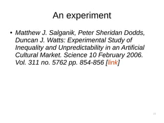 18
An experiment
● Matthew J. Salganik, Peter Sheridan Dodds,
Duncan J. Watts: Experimental Study of
Inequality and Unpredictability in an Artificial
Cultural Market. Science 10 February 2006.
Vol. 311 no. 5762 pp. 854-856 [link]
 