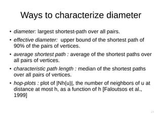 23
Ways to characterize diameter
● diameter: largest shortest-path over all pairs.
● effective diameter: upper bound of the shortest path of
90% of the pairs of vertices.
● average shortest path : average of the shortest paths over
all pairs of vertices.
● characteristic path length : median of the shortest paths
over all pairs of vertices.
● hop-plots : plot of |Nh(u)|, the number of neighbors of u at
distance at most h, as a function of h [Faloutsos et al.,
1999]
 