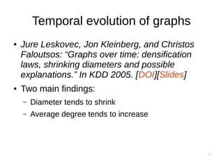 27
Temporal evolution of graphs
● Jure Leskovec, Jon Kleinberg, and Christos
Faloutsos: “Graphs over time: densification
laws, shrinking diameters and possible
explanations.” In KDD 2005. [DOI][Slides]
● Two main findings:
– Diameter tends to shrink
– Average degree tends to increase
 