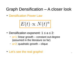 30
Graph Densification – A closer look
●
Densification Power Law
●
Densification exponent: 1 ≤ a ≤ 2:
– a=1: linear growth – constant out-degree
(assumed in the literature so far)
– a=2: quadratic growth – clique
●
Let’s see the real graphs!
 