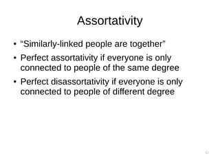 42
Assortativity
● “Similarly-linked people are together”
● Perfect assortativity if everyone is only
connected to people of the same degree
● Perfect disassortativity if everyone is only
connected to people of different degree
 