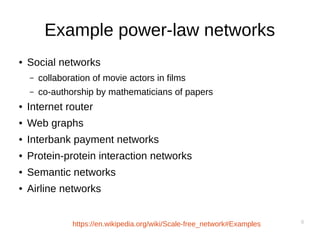 8
Example power-law networks
● Social networks
– collaboration of movie actors in films
– co-authorship by mathematicians of papers
● Internet router
● Web graphs
● Interbank payment networks
● Protein-protein interaction networks
● Semantic networks
● Airline networks
https://en.wikipedia.org/wiki/Scale-free_network#Examples
 
