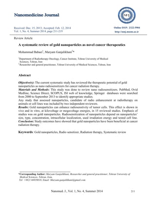 Nanomed. J., Vol. 1, No. 4, Summer 2014 211
Received: Dec. 15, 2013; Accepted: Feb. 12, 2014
Vol. 1, No. 4, Summer 2014, page 211-219
Online ISSN 2322-5904
http://nmj.mums.ac.ir
Original Research (font 12)
Review Article
A systematic review of gold nanoparticles as novel cancer therapeutics
Mohammad Babaei1
, Maryam Ganjalikhani2
*
1
Department of Radiotherapy Oncology, Cancer Institute, Tehran University of Medical
Sciences, Tehran, Iran
2
Researcher and general practitioner, Tehran University of Medical Sciences, Tehran, Iran
Abstract
Objective(s): The current systematic study has reviewed the therapeutic potential of gold
nanoparticles as nano radiosensitizers for cancer radiation therapy.
Materials and Methods: This study was done to review nano radiosensitizers. PubMed, Ovid
Medline, Science Direct, SCOPUS, ISI web of knowledge, Springer databases were searched
from 2000 to September 2013 to identify appropriate studies.
Any study that assessed nanoparticles, candidate of radio enhancement at radiotherapy on
animals or cell lines was included by two independent reviewers.
Results: Gold nanoparticles can enhance radiosenstivity of tumor cells. This effect is shown in
vivo and in vitro, at kilovoltage or megavoltage energies, in 15 reviewed studies. Emphasis of
studies was on gold nanoparticles. Radiosensitization of nanoparticles depend on nanoparticles’
size, type, concentration, intracellular localization, used irradiation energy and tested cell line.
Conclusion: Study outcomes have showed that gold nanoparticles have been beneficial at cancer
radiation therapy.
Keywords: Gold nanoparticles, Radio sensitizer, Radiation therapy, Systematic review
*Corresponding Author: Maryam Ganjalikhani, Researcher and general practitioner, Tehran University of
Medical Sciences, Tehran, Iran.
Tel: +9821 66939010, Email: Maryam.ganjalikhani@gmail.com
 