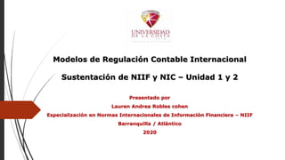 Modelos de Regulación Contable Internacional
Sustentación de NIIF y NIC – Unidad 1 y 2
Presentado por
Lauren Andrea Robles cohen
Especialización en Normas Internacionales de Información Financiera – NIIF
Barranquilla / Atlántico
2020
 